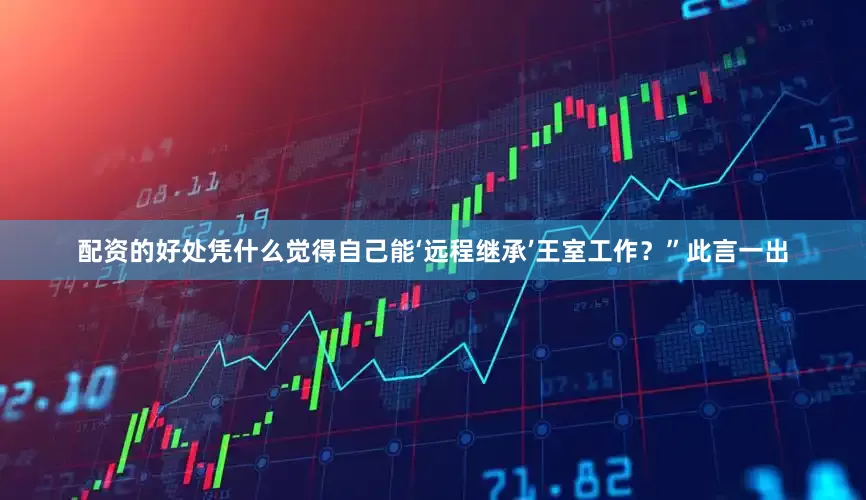 配资的好处凭什么觉得自己能‘远程继承’王室工作？”此言一出